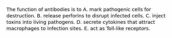 The function of antibodies is to A. mark pathogenic cells for destruction. B. release perforins to disrupt infected cells. C. inject toxins into living pathogens. D. secrete cytokines that attract macrophages to infection sites. E. act as Toll-like receptors.