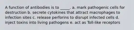 A function of antibodies is to _____. a. mark pathogenic cells for destruction b. secrete cytokines that attract macrophages to infection sites c. release perforins to disrupt infected cells d. inject toxins into living pathogens e. act as Toll-like receptors