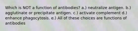 Which is NOT a function of antibodies? a.) neutralize antigen. b.) agglutinate or precipitate antigen. c.) activate complement d.) enhance phagocytosis. e.) All of these choices are functions of antibodies