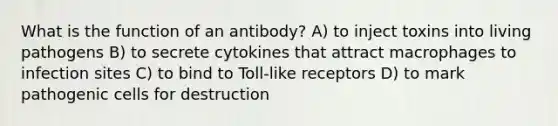 What is the function of an antibody? A) to inject toxins into living pathogens B) to secrete cytokines that attract macrophages to infection sites C) to bind to Toll-like receptors D) to mark pathogenic cells for destruction