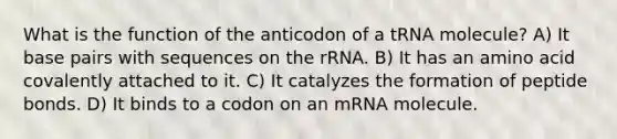 What is the function of the anticodon of a tRNA molecule? A) It base pairs with sequences on the rRNA. B) It has an amino acid covalently attached to it. C) It catalyzes the formation of peptide bonds. D) It binds to a codon on an mRNA molecule.