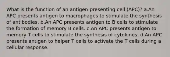 What is the function of an antigen-presenting cell (APC)? a.An APC presents antigen to macrophages to stimulate the synthesis of antibodies. b.An APC presents antigen to B cells to stimulate the formation of memory B cells. c.An APC presents antigen to memory T cells to stimulate the synthesis of cytokines. d.An APC presents antigen to helper T cells to activate the T cells during a cellular response.