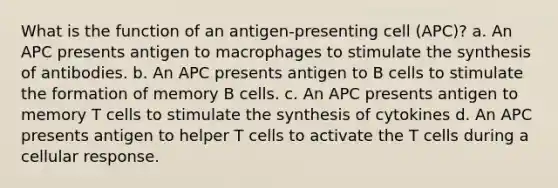 What is the function of an antigen-presenting cell (APC)? a. An APC presents antigen to macrophages to stimulate the synthesis of antibodies. b. An APC presents antigen to B cells to stimulate the formation of memory B cells. c. An APC presents antigen to memory T cells to stimulate the synthesis of cytokines d. An APC presents antigen to helper T cells to activate the T cells during a cellular response.