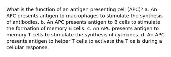 What is the function of an antigen-presenting cell (APC)? a. An APC presents antigen to macrophages to stimulate the synthesis of antibodies. b. An APC presents antigen to B cells to stimulate the formation of memory B cells. c. An APC presents antigen to memory T cells to stimulate the synthesis of cytokines. d. An APC presents antigen to helper T cells to activate the T cells during a cellular response.