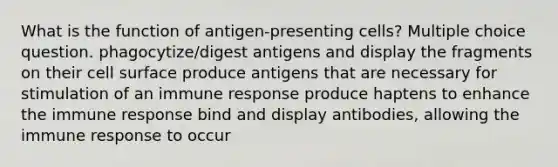 What is the function of antigen-presenting cells? Multiple choice question. phagocytize/digest antigens and display the fragments on their cell surface produce antigens that are necessary for stimulation of an immune response produce haptens to enhance the immune response bind and display antibodies, allowing the immune response to occur