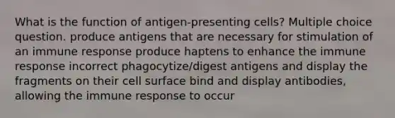 What is the function of antigen-presenting cells? Multiple choice question. produce antigens that are necessary for stimulation of an immune response produce haptens to enhance the immune response incorrect phagocytize/digest antigens and display the fragments on their cell surface bind and display antibodies, allowing the immune response to occur