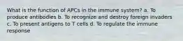 What is the function of APCs in the immune system? a. To produce antibodies b. To recognize and destroy foreign invaders c. To present antigens to T cells d. To regulate the immune response