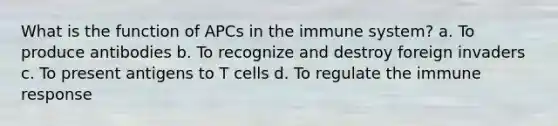 What is the function of APCs in the immune system? a. To produce antibodies b. To recognize and destroy foreign invaders c. To present antigens to T cells d. To regulate the immune response