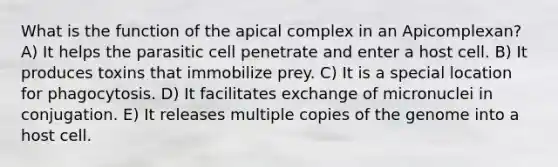 What is the function of the apical complex in an Apicomplexan? A) It helps the parasitic cell penetrate and enter a host cell. B) It produces toxins that immobilize prey. C) It is a special location for phagocytosis. D) It facilitates exchange of micronuclei in conjugation. E) It releases multiple copies of the genome into a host cell.