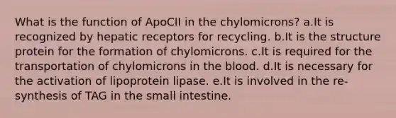 What is the function of ApoCII in the chylomicrons? a.It is recognized by hepatic receptors for recycling. b.It is the structure protein for the formation of chylomicrons. c.It is required for the transportation of chylomicrons in the blood. d.It is necessary for the activation of lipoprotein lipase. e.It is involved in the re-synthesis of TAG in the small intestine.