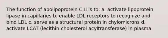 The function of apolipoprotein C-II is to: a. activate lipoprotein lipase in capillaries b. enable LDL receptors to recognize and bind LDL c. serve as a structural protein in chylomicrons d. activate LCAT (lecithin-cholesterol acyltransferase) in plasma