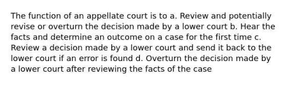 The function of an appellate court is to a. Review and potentially revise or overturn the decision made by a lower court b. Hear the facts and determine an outcome on a case for the first time c. Review a decision made by a lower court and send it back to the lower court if an error is found d. Overturn the decision made by a lower court after reviewing the facts of the case