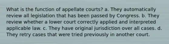 What is the function of appellate courts? a. They automatically review all legislation that has been passed by Congress. b. They review whether a lower court correctly applied and interpreted applicable law. c. They have original jurisdiction over all cases. d. They retry cases that were tried previously in another court.