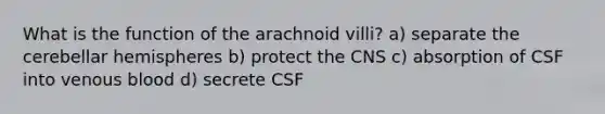 What is the function of the arachnoid villi? a) separate the cerebellar hemispheres b) protect the CNS c) absorption of CSF into venous blood d) secrete CSF