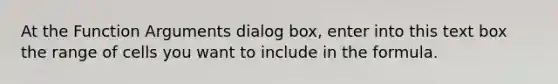 At the Function Arguments dialog box, enter into this text box the range of cells you want to include in the formula.