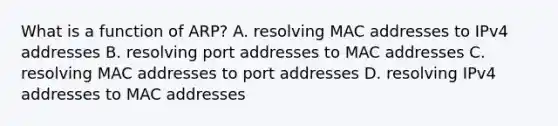 What is a function of ARP? A. resolving MAC addresses to IPv4 addresses B. resolving port addresses to MAC addresses C. resolving MAC addresses to port addresses D. resolving IPv4 addresses to MAC addresses