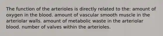 The function of the arterioles is directly related to the: amount of oxygen in <a href='https://www.questionai.com/knowledge/k7oXMfj7lk-the-blood' class='anchor-knowledge'>the blood</a>. amount of vascular smooth muscle in the arteriolar walls. amount of metabolic waste in the arteriolar blood. number of valves within the arterioles.