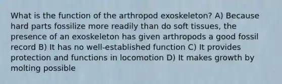 What is the function of the arthropod exoskeleton? A) Because hard parts fossilize more readily than do soft tissues, the presence of an exoskeleton has given arthropods a good fossil record B) It has no well-established function C) It provides protection and functions in locomotion D) It makes growth by molting possible