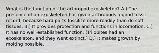 What is the function of the arthropod exoskeleton? A.) The presence of an exoskeleton has given arthropods a good fossil record, because hard parts fossilize more readily than do soft tissues. B.) It provides protection and functions in locomotion. C.) It has no well-established function. (Trilobites had an exoskeleton, and they went extinct.) D.) It makes growth by molting possible.