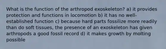 What is the function of the arthropod exoskeleton? a) it provides protection and functions in locomotion b) it has no well-established function c) because hard parts fossilize more readily than do soft tissues, the presence of an exoskeleton has given arthropods a good fossil record d) it makes growth by molting possible