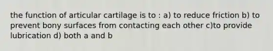 the function of articular cartilage is to : a) to reduce friction b) to prevent bony surfaces from contacting each other c)to provide lubrication d) both a and b