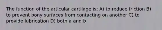 The function of the articular cartilage is: A) to reduce friction B) to prevent bony surfaces from contacting on another C) to provide lubrication D) both a and b