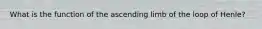 What is the function of the ascending limb of the loop of Henle?