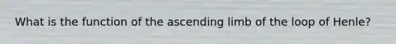 What is the function of the ascending limb of the loop of Henle?