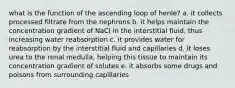 what is the function of the ascending loop of henle? a. it collects processed filtrate from the nephrons b. it helps maintain the concentration gradient of NaCl in the interstitial fluid, thus increasing water reabsorption c. it provides water for reabsorption by the interstitial fluid and capillaries d. it loses urea to the renal medulla, helping this tissue to maintain its concentration gradient of solutes e. it absorbs some drugs and poisons from surrounding capillaries