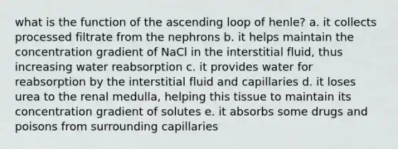 what is the function of the ascending loop of henle? a. it collects processed filtrate from the nephrons b. it helps maintain the concentration gradient of NaCl in the interstitial fluid, thus increasing water reabsorption c. it provides water for reabsorption by the interstitial fluid and capillaries d. it loses urea to the renal medulla, helping this tissue to maintain its concentration gradient of solutes e. it absorbs some drugs and poisons from surrounding capillaries