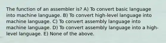 The function of an assembler is? A) To convert basic language into machine language. B) To convert high-level language into machine language. C) To convert assembly language into machine language. D) To convert assembly language into a high-level language. E) None of the above.