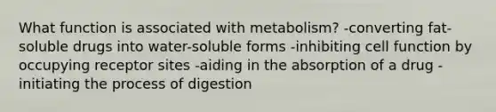 What function is associated with metabolism? -converting fat-soluble drugs into water-soluble forms -inhibiting cell function by occupying receptor sites -aiding in the absorption of a drug -initiating the process of digestion