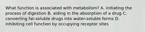 What function is associated with metabolism? A. initiating the process of digestion B. aiding in the absorption of a drug C. converting fat-soluble drugs into water-soluble forms D. inhibiting cell function by occupying receptor sites