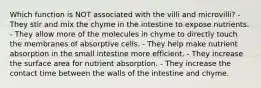 Which function is NOT associated with the villi and microvilli? - They stir and mix the chyme in the intestine to expose nutrients. - They allow more of the molecules in chyme to directly touch the membranes of absorptive cells. - They help make nutrient absorption in the small intestine more efficient. - They increase the surface area for nutrient absorption. - They increase the contact time between the walls of the intestine and chyme.