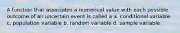 A function that associates a numerical value with each possible outcome of an uncertain event is called a a. conditional variable c. population variable b. random variable d. sample variable