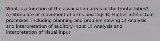 What is a function of the association areas of the frontal lobes? A) Stimulate of movement of arms and legs B) Higher intellectual processes, including planning and <a href='https://www.questionai.com/knowledge/kZi0diIlxK-problem-solving' class='anchor-knowledge'>problem solving</a> C) Analysis and interpretation of auditory input D) Analysis and interpretation of visual input