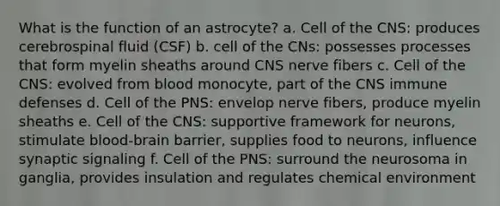 What is the function of an astrocyte? a. Cell of the CNS: produces cerebrospinal fluid (CSF) b. cell of the CNs: possesses processes that form myelin sheaths around CNS nerve fibers c. Cell of the CNS: evolved from blood monocyte, part of the CNS immune defenses d. Cell of the PNS: envelop nerve fibers, produce myelin sheaths e. Cell of the CNS: supportive framework for neurons, stimulate blood-brain barrier, supplies food to neurons, influence synaptic signaling f. Cell of the PNS: surround the neurosoma in ganglia, provides insulation and regulates chemical environment