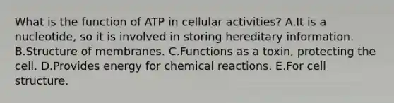 What is the function of ATP in cellular activities? A.It is a nucleotide, so it is involved in storing hereditary information. B.Structure of membranes. C.Functions as a toxin, protecting the cell. D.Provides energy for chemical reactions. E.For cell structure.