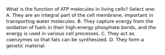 What is the function of ATP molecules in living cells? Select one: A. They are an integral part of the cell membrane, important in transporting water molecules. B. They capture energy from the oxidation of fuels in their high-energy phosphate bonds, and the energy is used in various cell processes. C. They act as coenzymes so that fats can be synthesized. D. They form a genetic material.