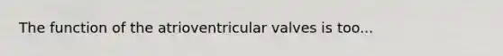 The function of the atrioventricular valves is too...