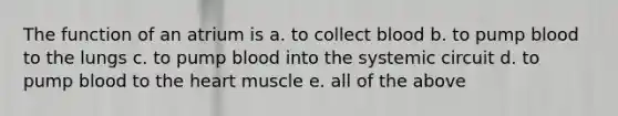 The function of an atrium is a. to collect blood b. to pump blood to the lungs c. to pump blood into the systemic circuit d. to pump blood to the heart muscle e. all of the above