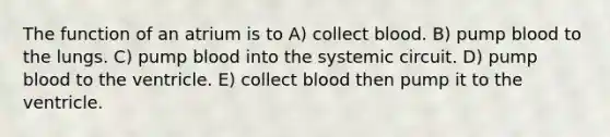 The function of an atrium is to A) collect blood. B) pump blood to the lungs. C) pump blood into the systemic circuit. D) pump blood to the ventricle. E) collect blood then pump it to the ventricle.