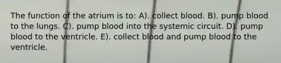 The function of the atrium is to: A). collect blood. B). pump blood to the lungs. C). pump blood into the systemic circuit. D). pump blood to the ventricle. E). collect blood and pump blood to the ventricle.