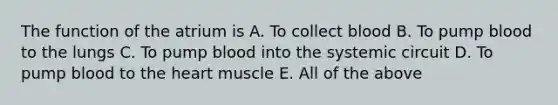 The function of the atrium is A. To collect blood B. To pump blood to the lungs C. To pump blood into the systemic circuit D. To pump blood to the heart muscle E. All of the above