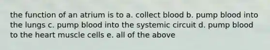 the function of an atrium is to a. collect blood b. pump blood into the lungs c. pump blood into the systemic circuit d. pump blood to the heart muscle cells e. all of the above