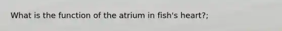 What is the function of the atrium in fish's heart?;