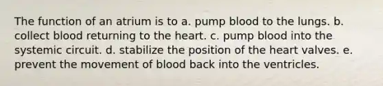 The function of an atrium is to a. pump blood to the lungs. b. collect blood returning to the heart. c. pump blood into the systemic circuit. d. stabilize the position of the heart valves. e. prevent the movement of blood back into the ventricles.