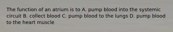 The function of an atrium is to A. pump blood into the systemic circuit B. collect blood C. pump blood to the lungs D. pump blood to the heart muscle