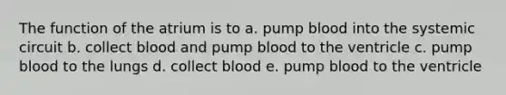 The function of the atrium is to a. pump blood into the systemic circuit b. collect blood and pump blood to the ventricle c. pump blood to the lungs d. collect blood e. pump blood to the ventricle