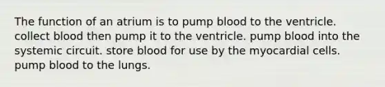 The function of an atrium is to pump blood to the ventricle. collect blood then pump it to the ventricle. pump blood into the systemic circuit. store blood for use by the myocardial cells. pump blood to the lungs.